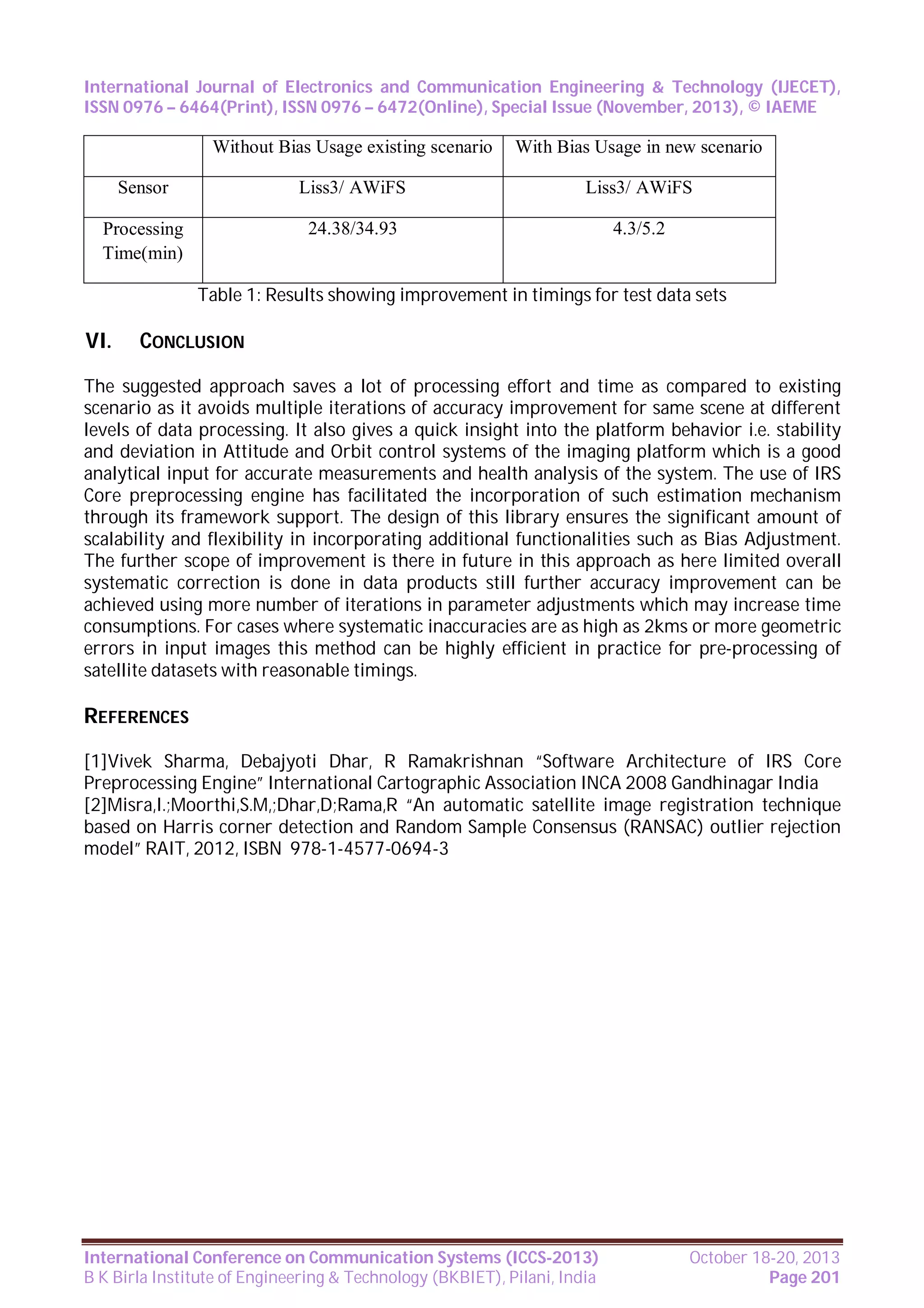 International Journal of Electronics and Communication Engineering & Technology (IJECET),
ISSN 0976 – 6464(Print), ISSN 0976 – 6472(Online), Special Issue (November, 2013), © IAEME

Without Bias Usage existing scenario

With Bias Usage in new scenario

Sensor

Liss3/ AWiFS

Liss3/ AWiFS

Processing
Time(min)

24.38/34.93

4.3/5.2

Table 1: Results showing improvement in timings for test data sets

VI.

CONCLUSION

The suggested approach saves a lot of processing effort and time as compared to existing
scenario as it avoids multiple iterations of accuracy improvement for same scene at different
levels of data processing. It also gives a quick insight into the platform behavior i.e. stability
and deviation in Attitude and Orbit control systems of the imaging platform which is a good
analytical input for accurate measurements and health analysis of the system. The use of IRS
Core preprocessing engine has facilitated the incorporation of such estimation mechanism
through its framework support. The design of this library ensures the significant amount of
scalability and flexibility in incorporating additional functionalities such as Bias Adjustment.
The further scope of improvement is there in future in this approach as here limited overall
systematic correction is done in data products still further accuracy improvement can be
achieved using more number of iterations in parameter adjustments which may increase time
consumptions. For cases where systematic inaccuracies are as high as 2kms or more geometric
errors in input images this method can be highly efficient in practice for pre-processing of
satellite datasets with reasonable timings.

REFERENCES
[1]Vivek Sharma, Debajyoti Dhar, R Ramakrishnan “Software Architecture of IRS Core
Preprocessing Engine” International Cartographic Association INCA 2008 Gandhinagar India
[2]Misra,I.;Moorthi,S.M,;Dhar,D;Rama,R “An automatic satellite image registration technique
based on Harris corner detection and Random Sample Consensus (RANSAC) outlier rejection
model” RAIT, 2012, ISBN 978-1-4577-0694-3

International Conference on Communication Systems (ICCS-2013)
B K Birla Institute of Engineering & Technology (BKBIET), Pilani, India

October 18-20, 2013
Page 201

 