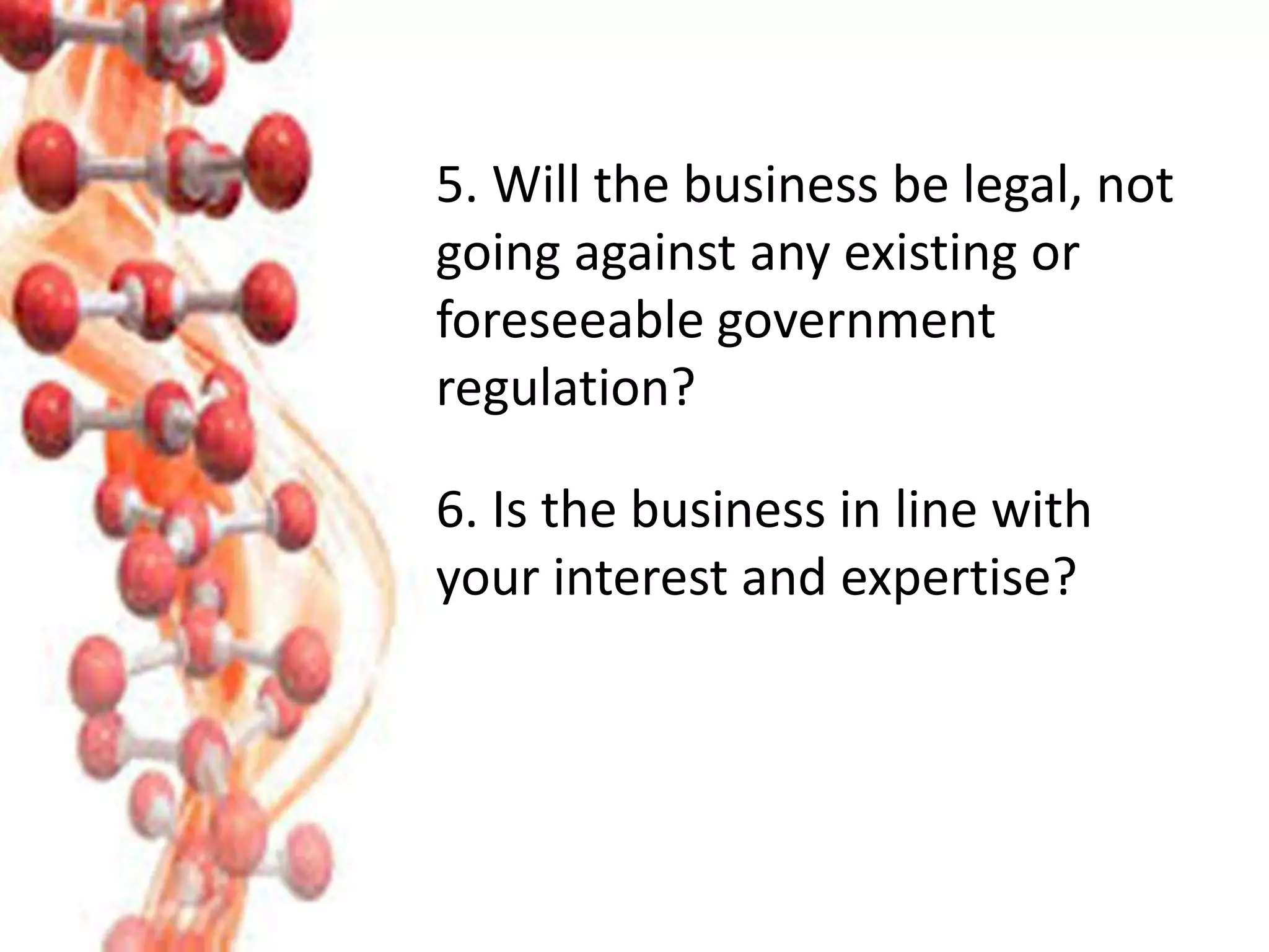 5. Will the business be legal, not
going against any existing or
foreseeable government
regulation?
6. Is the business in line with
your interest and expertise?