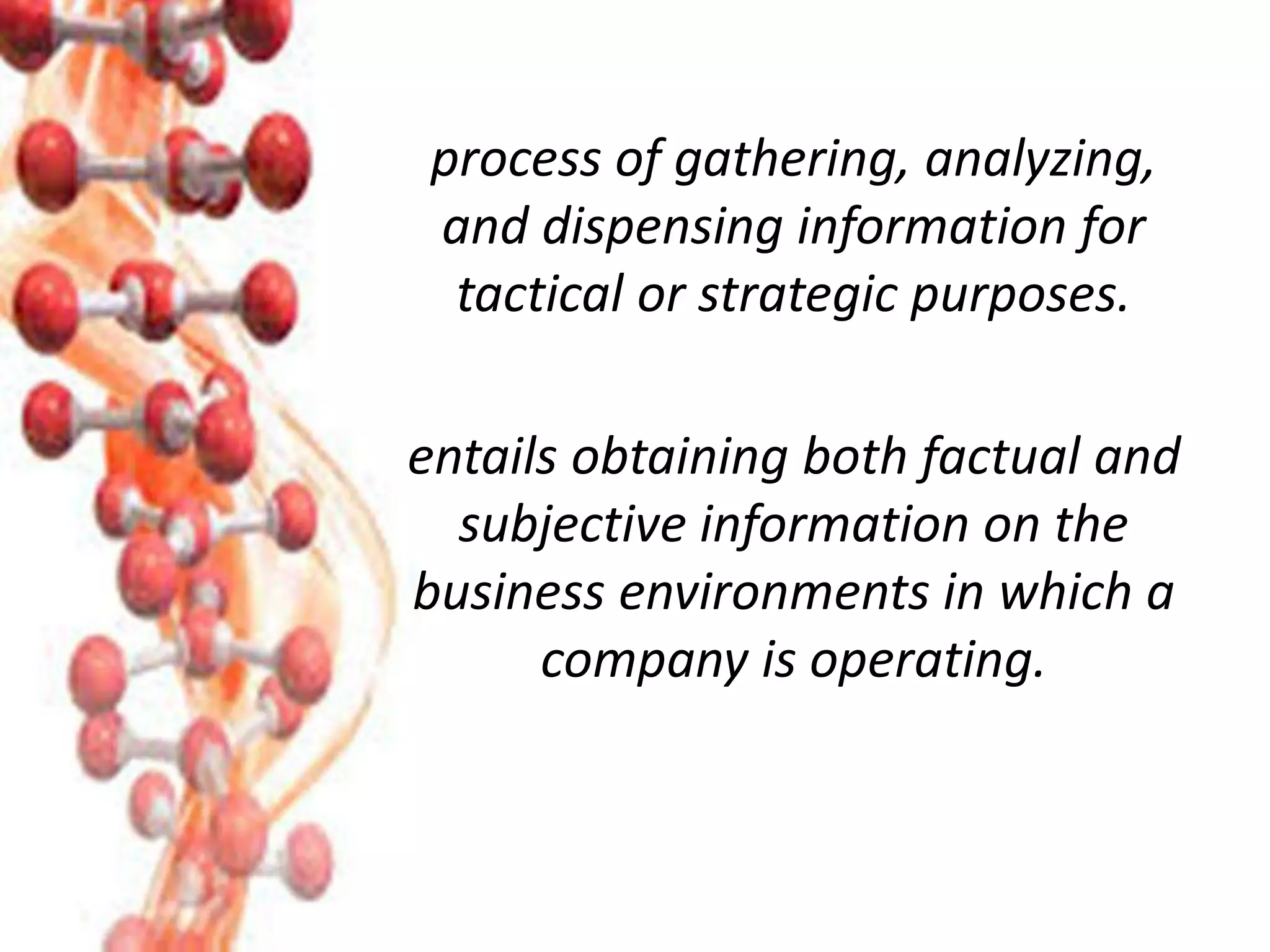 process of gathering, analyzing,
and dispensing information for
tactical or strategic purposes.
entails obtaining both factual and
subjective information on the
business environments in which a
company is operating.
