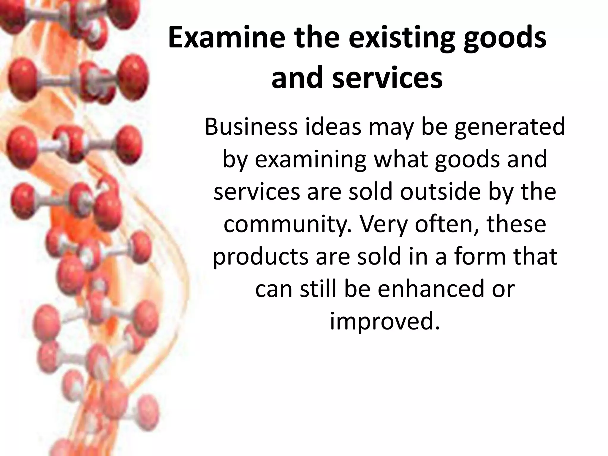 Examine the existing goods
and services
Business ideas may be generated
by examining what goods and
services are sold outside by the
community. Very often, these
products are sold in a form that
can still be enhanced or
improved.