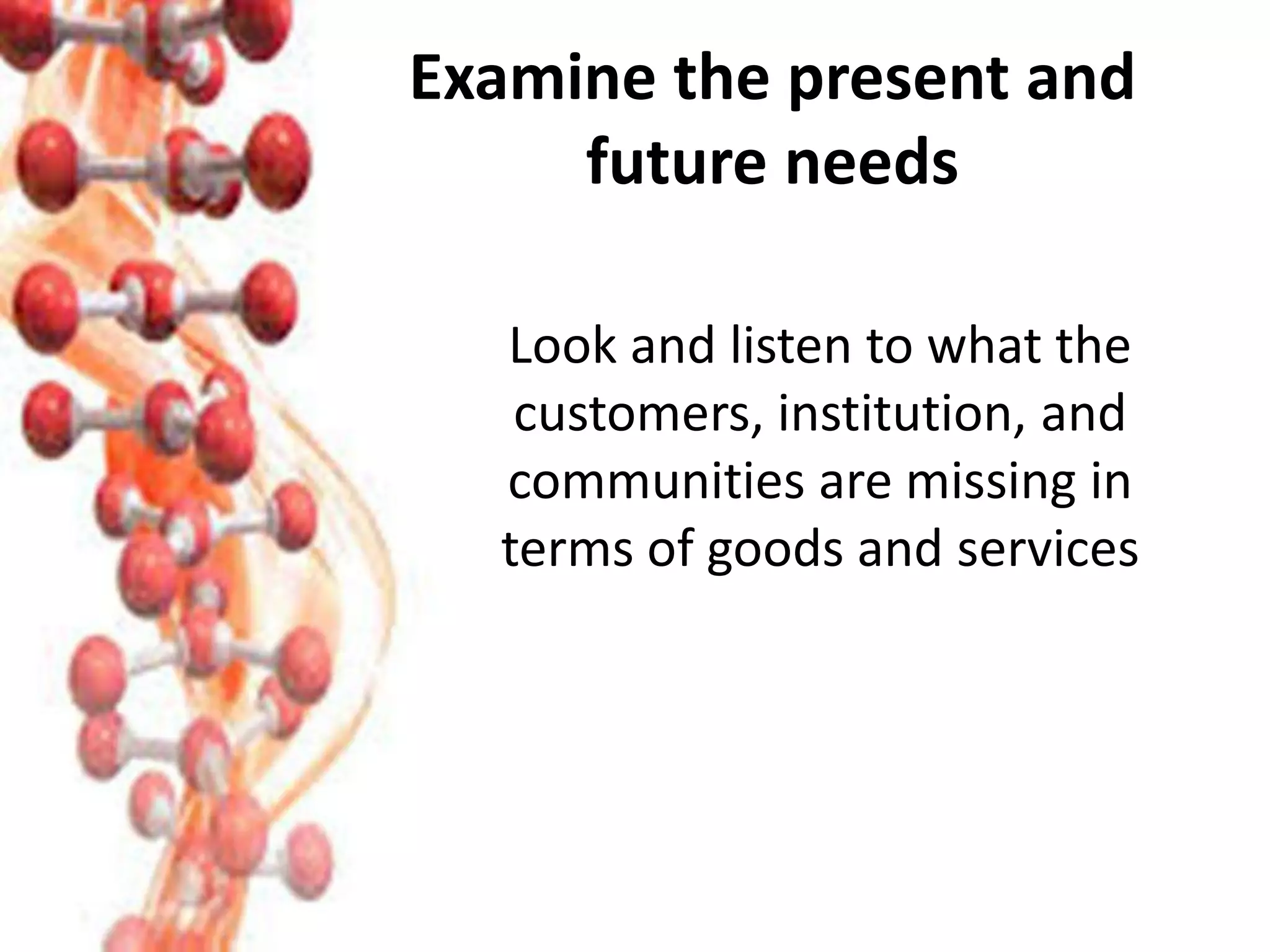 Examine the present and
future needs
Look and listen to what the
customers, institution, and
communities are missing in
terms of goods and services