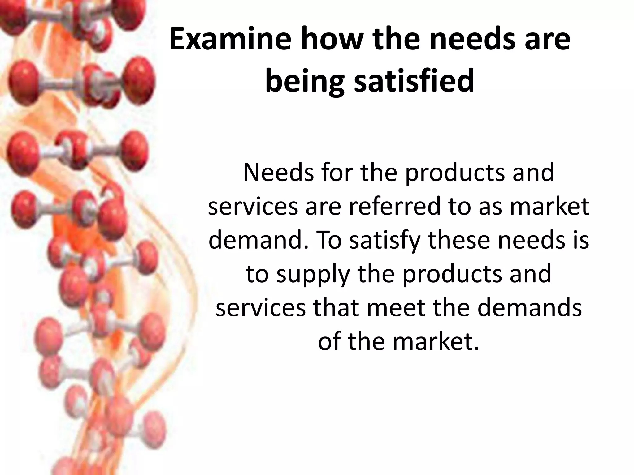 Examine how the needs are
being satisfied
Needs for the products and
services are referred to as market
demand. To satisfy these needs is
to supply the products and
services that meet the demands
of the market.