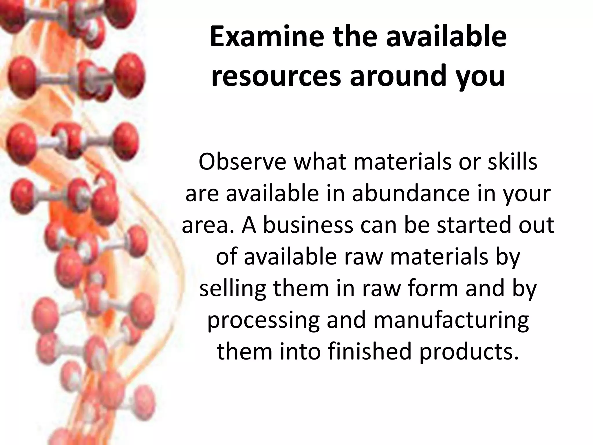 Examine the available
resources around you
Observe what materials or skills
are available in abundance in your
area. A business can be started out
of available raw materials by
selling them in raw form and by
processing and manufacturing
them into finished products.