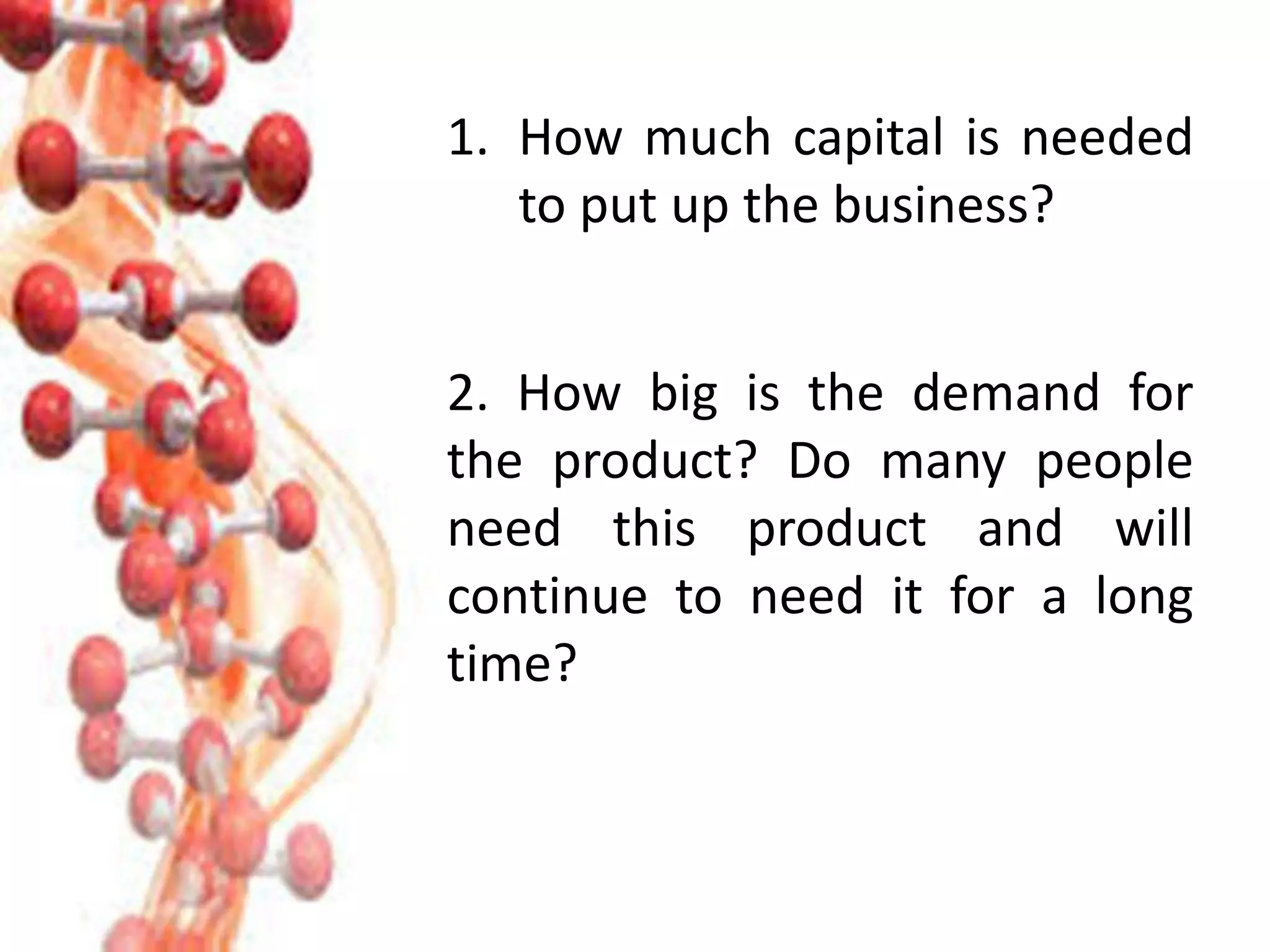 1. How much capital is needed
to put up the business?
2. How big is the demand for
the product? Do many people
need this product and will
continue to need it for a long
time?