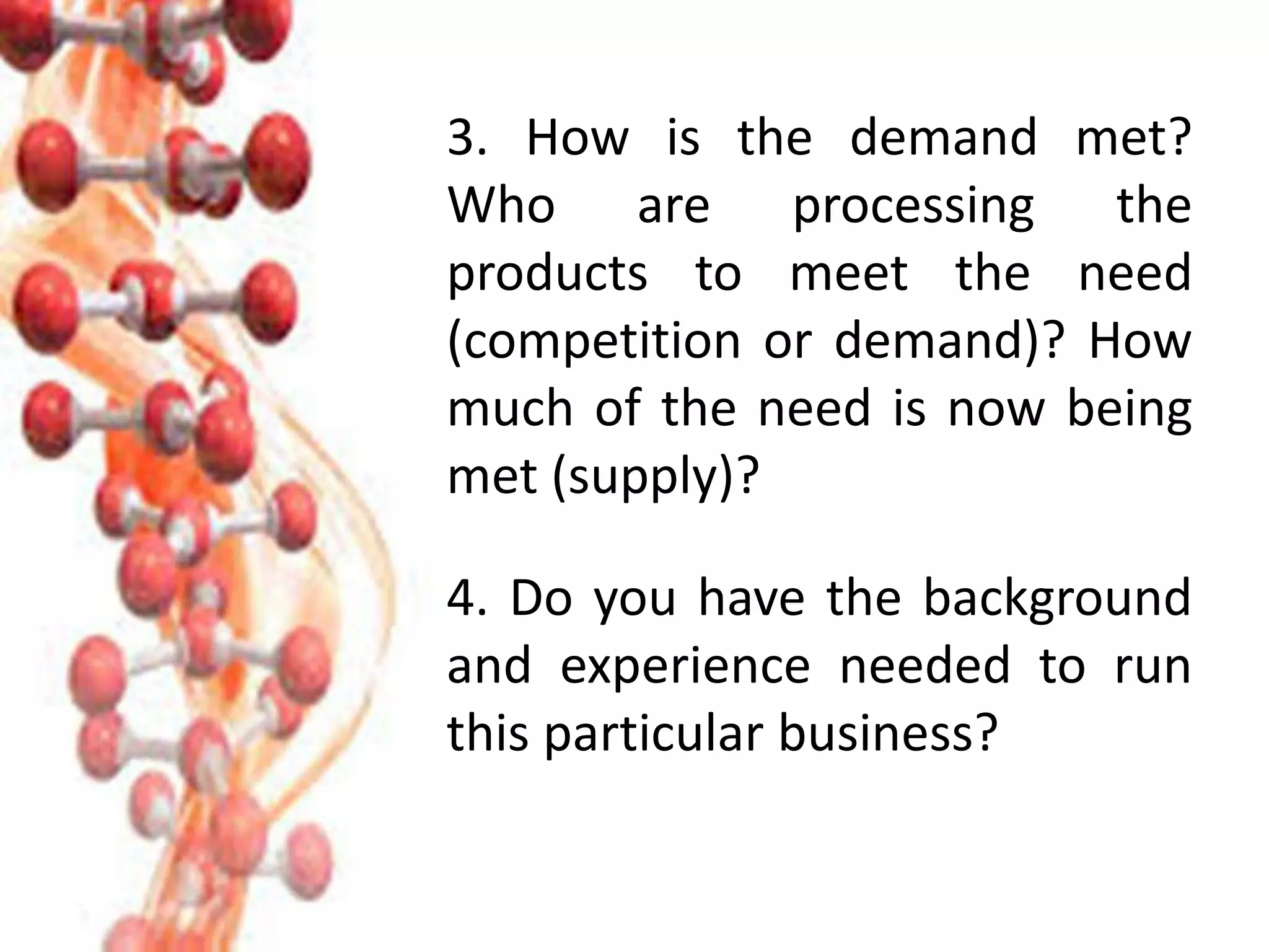 3. How is the demand met?
Who are processing the
products to meet the need
(competition or demand)? How
much of the need is now being
met (supply)?
4. Do you have the background
and experience needed to run
this particular business?
