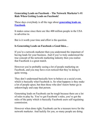 Generating Leads on Facebook – The Network Marketer’s #1
Rule When Getting Leads on Facebook!

These days everybody is all the rage about generating leads on
Facebook.

It makes sense since there are like 400 million people in the USA
to advertise to.

But is it worth your time and effort is the question.

Is Generating Leads on Facebook a Good Idea…

If you’re a network marketer then you understand the important of
having leads for your business. And if you’ve truly understood the
true concept of the network marketing industry then you realize
that Facebook is a great match.

However you’re probably seeing a lot of people marketing on
Facebook, and you may have even noticed that they’re doing it
quite wrong.

They don’t understand basically how to behave at a social event,
which is basically what Facebook is. So what happens is they make
a lot of people upset, but then those who don’t know better go in
unknowingly and copy that person.

Generating leads on Facebook can be tough because there are a lot
of rules to play by. You’ve got Facebook’s rules, you’ve got the
rules of the party which is basically Facebook users self regulating
commission.

However when done right, Facebook can be a treasure trove for the
network marketer. And luckily for you, so many people are doing
 