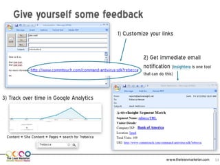 Give yourself some feedback
                                                        1) Customize your links


                                                                   2) Get immediate email
                                                                   notification (Insightera is one tool
                                                                   that can do this)



3) Track over time in Google Analytics


                                                                Bank of America

 Content > Site Content > Pages > search for ?rebecca



                                                                                  www.theleanmarketer.com   13
 