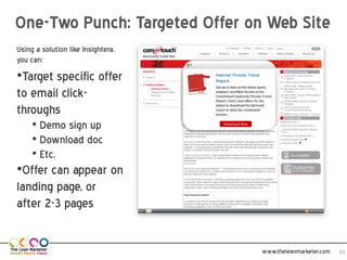 One-Two Punch: Targeted Offer on Web Site
Using a solution like
Insightera, you can:
•Target specific offer
to email click-
throughs
     • Demo sign up        Download Now



     • Download doc
     • Etc.
•Offer can appear on
landing page, or
after 2-3 pages

                                          www.theleanmarketer.com   15
 