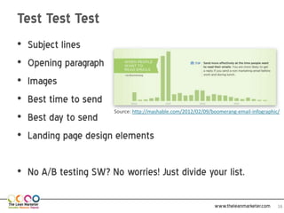 Test Test Test
•   Subject lines
•   Opening paragraph
•   Images
•   Best time to send
                        Source: http://mashable.com/2012/02/09/boomerang-email-infographic/
•   Best day to send
•   Landing page design elements

• No A/B testing SW? No worries! Just divide your list.

                                                                    www.theleanmarketer.com   16
 