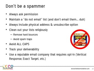 Don’t be a spammer
•   Always ask permission
•   Maintain a “do not email” list (and don’t email them… duh)
•   Always include physical address & unsubscribe option
•   Clean out your lists religiously
    – Remove hard bounces
    – Avoid spam traps
• Avoid ALL CAPS
• Track your deliverability
• Use a reputable email company that requires opt-in (Vertical
  Response, Exact Target, etc.)

                                                   www.theleanmarketer.com   20
 