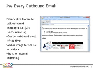 Use Every Outbound Email

• Standardize footers for
  ALL outbound
  messages, Not just
  sales/marketing
• Can be text-based most
  of the time
• Add an image for special
  occasions
• Great for internal
  marketing

                             www.theleanmarketer.com   21
 
