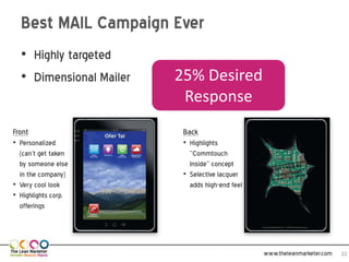 Best MAIL Campaign Ever
  • Highly targeted
  • Dimensional Mailer   25% Desired
                          Response
Front                     Back
• Personalized            • Highlights
  (can’t get taken          “Commtouch
  by someone else           Inside” concept
  in the company)         • Selective lacquer
• Very cool look            adds high-end feel
• Highlights corp.
  offerings




                                                 www.theleanmarketer.com   22
 