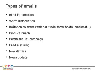 Types of emails
•   Blind introduction
•   Warm introduction
•   Invitation to event (webinar, trade show booth, breakfast…)
•   Product launch
•   Purchased list campaign
•   Lead nurturing
•   Newsletters
•   News update

                                                 www.theleanmarketer.com   4
 