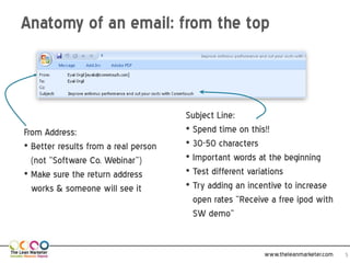 Anatomy of an email: from the top



                                      Subject Line:
From Address:                         • Spend time on this!!
• Better results from a real person   • 30-50 characters
  (not “Software Co. Webinar”)        • Important words at the beginning
• Make sure the return address        • Test different variations
  works & someone will see it         • Try adding an incentive to increase
                                        open rates “Receive a free ipod with
                                        SW demo”


                                                          www.theleanmarketer.com   5
 