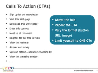 Calls To Action (CTAs)
•   Sign up for our newsletter
•   Visit this Web page                     •   Above the fold
•   Download this white paper               •   Repeat the CTA
•   Enter this contest
                                            •   Vary the format
•   Meet us at this event
                                                (button, URL, image)
•   Register for our free version
•   View this webinar
                                            •   Limit yourself to ONE CTA
•   Answer our survey
•   Call our hotline… operators standing by
•   View this amazing content
•   ……

                                                            www.theleanmarketer.com   9
 