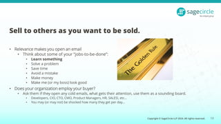 Copyright © SageCircle LLP 2024. All rights reserved.
Sell to others as you want to be sold.
• Relevance makes you open an email
• Think about some of your “jobs-to-be-done”:
• Learn something
• Solve a problem
• Save time
• Avoid a mistake
• Make money
• Make me (or my boss) look good
• Does your organization employ your buyer?
• Ask them if they open any cold emails, what gets their attention, use them as a sounding board.
• Developers, CIO, CTO, CMO, Product Managers, HR, SALES!, etc…
• You may (or may not) be shocked how many they get per day…
13
 