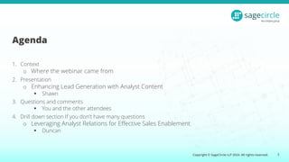 Copyright © SageCircle LLP 2024. All rights reserved.
Agenda
1. Context
o Where the webinar came from
2. Presentation
o Enhancing Lead Generation with Analyst Content
▪ Shawn
3. Questions and comments
▪ You and the other attendees
4. Drill down section If you don't have many questions
o Leveraging Analyst Relations for Effective Sales Enablement
▪ Duncan
3
 