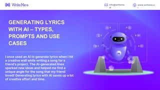 I once used an AI to generate lyrics when I hit
a creative wall while writing a song for a
friend’s project. The AI-generated lines
sparked new ideas and helped me find a
unique angle for the song that my friend
loved! Generating lyrics with AI saves up a lot
of creative effort and time.
info@writeme.
ai
www.writeme.a
i
GENERATING LYRICS
WITH AI – TYPES,
PROMPTS AND USE
CASES
 