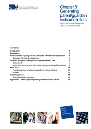 Chapter 8
Generating
parent/guardian
welcome letters
Identity and Access Management
User Guide for School Staff
Contents
Introduction 2
Registration 2
Instructions for logging into the Delegated Administrator application 3
Delegated Administrator application 4
Generate and print parent/guardian welcome letters task 6
Background 6
Instructions for generating and printing parent/guardian welcome letters 8
What next? 14
Parents/guardians who have received their welcome letters 14
Schools 14
Helpful resources 14
Summary of tasks and steps 14
Appendix A: Search tips for parent/guardian welcome letters 15
 