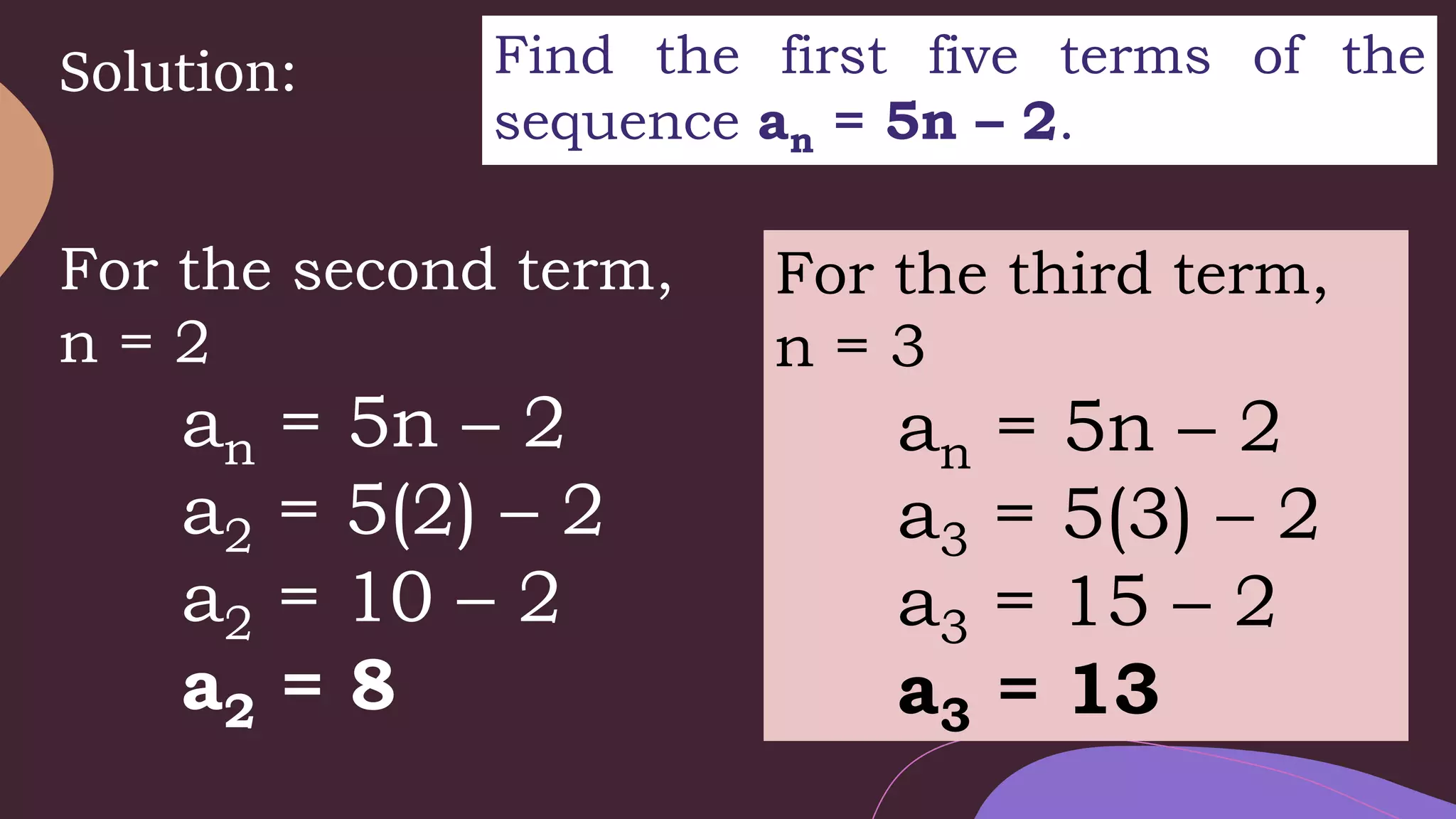 Solution: Find the first five terms of the
sequence an = 5n – 2.
For the second term,
n = 2
an = 5n – 2
a2 = 5(2) – 2
a2 = 10 – 2
a2 = 8
For the third term,
n = 3
an = 5n – 2
a3 = 5(3) – 2
a3 = 15 – 2
a3 = 13
 