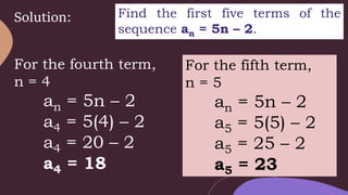 Solution: Find the first five terms of the
sequence an = 5n – 2.
For the fourth term,
n = 4
an = 5n – 2
a4 = 5(4) – 2
a4 = 20 – 2
a4 = 18
For the fifth term,
n = 5
an = 5n – 2
a5 = 5(5) – 2
a5 = 25 – 2
a5 = 23
 
