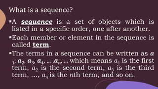 What is a sequence?
A sequence is a set of objects which is
listed in a specific order, one after another.
Each member or element in the sequence is
called term.
The terms in a sequence can be written as 𝒂
𝟏, 𝒂𝟐, 𝒂𝟑, 𝒂𝟒, ... ,𝒂𝒏, ... which means 𝑎1 is the first
term, 𝑎2 is the second term, 𝑎3 is the third
term, …, 𝑎𝑛 is the nth term, and so on.
 