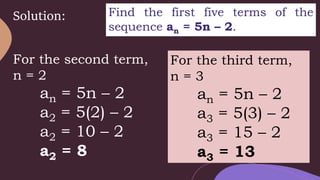 Solution: Find the first five terms of the
sequence an = 5n – 2.
For the second term,
n = 2
an = 5n – 2
a2 = 5(2) – 2
a2 = 10 – 2
a2 = 8
For the third term,
n = 3
an = 5n – 2
a3 = 5(3) – 2
a3 = 15 – 2
a3 = 13
 