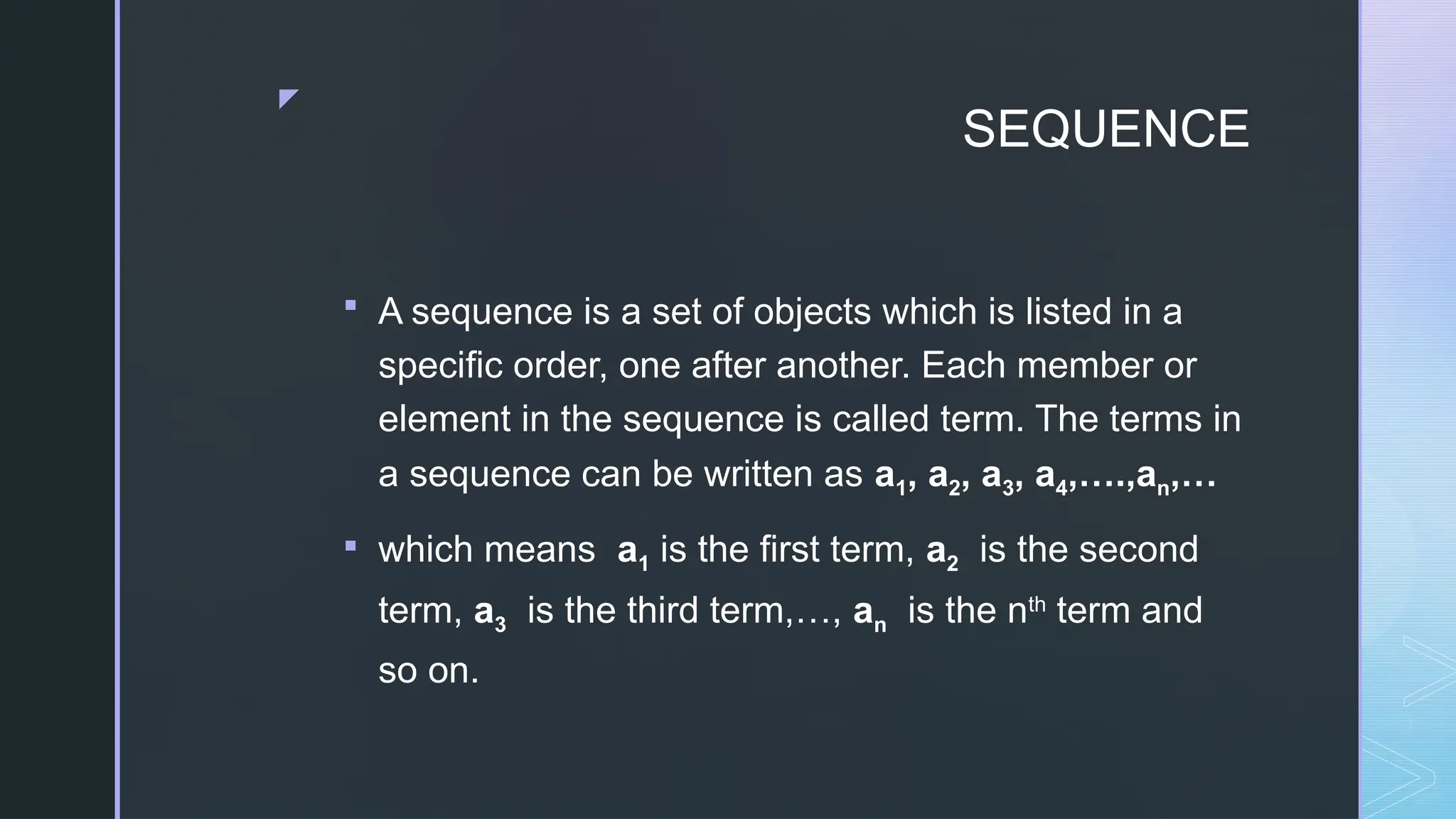z
SEQUENCE
 A sequence is a set of objects which is listed in a
specific order, one after another. Each member or
element in the sequence is called term. The terms in
a sequence can be written as a1, a2, a3, a4,….,an,…
 which means a1 is the first term, a2 is the second
term, a3 is the third term,…, an is the nth
term and
so on.
 