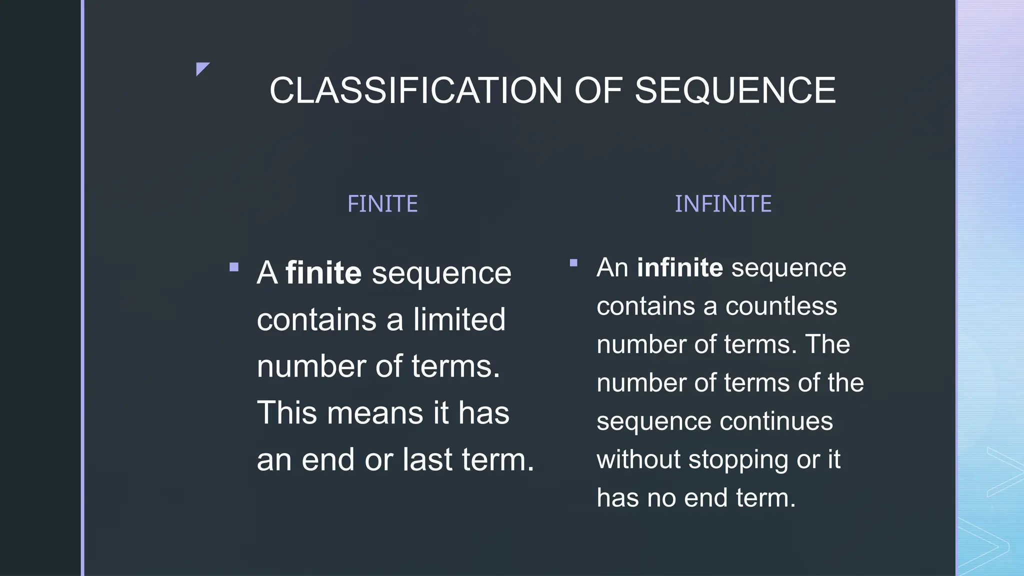 z
CLASSIFICATION OF SEQUENCE
FINITE
 A finite sequence
contains a limited
number of terms.
This means it has
an end or last term.
INFINITE
 An infinite sequence
contains a countless
number of terms. The
number of terms of the
sequence continues
without stopping or it
has no end term.
 