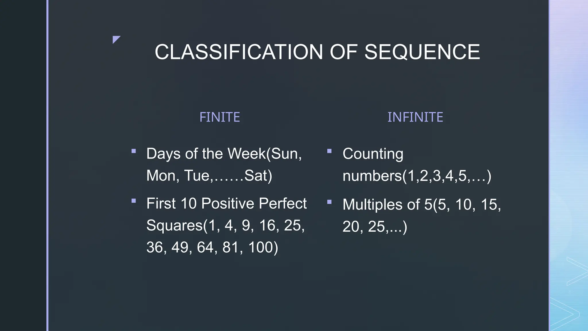 z
CLASSIFICATION OF SEQUENCE
FINITE
 Days of the Week(Sun,
Mon, Tue,……Sat)
 First 10 Positive Perfect
Squares(1, 4, 9, 16, 25,
36, 49, 64, 81, 100)
INFINITE
 Counting
numbers(1,2,3,4,5,…)
 Multiples of 5(5, 10, 15,
20, 25,...)
 