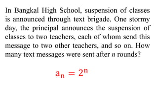 In Bangkal High School, suspension of classes
is announced through text brigade. One stormy
day, the principal announces the suspension of
classes to two teachers, each of whom send this
message to two other teachers, and so on. How
many text messages were sent after n rounds?
an = 2n
 