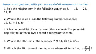 1. Find the missing term in the following sequence: 8, __, 16, __, 24,
28, 32.
2. What is the value of n in the following number sequence?
16, 21, n, 31, 36
3. It is an ordered list of numbers (or other elements like geometric
objects) that often follows a specific pattern or function.
4. What is the nth term of the sequence 7, 9, 11, 13, 15, 17…?
5. What is the 10th term of the sequence whose nth term is 𝑎𝑛 =
𝑛2−1
𝑛2+1
?
Answer each question. Write your answer/solution below each number.
 