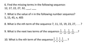 6. Find the missing terms in the following sequence:
12, 17, 22, 27, 32, ___, ___
7. What is the value of n in the following number sequence?
5, 15, 45, n, 405
8. What is the nth term of the sequence 7, 11, 15, 19, 23, 27, . . . ?
9. What is the next two terms of the sequence
1
11
,
1
15
,
1
19
,
1
23
, …?
10. What is the nth term of the sequence
1
2
,
1
4
,
1
6
,
1
8
, … ?
 
