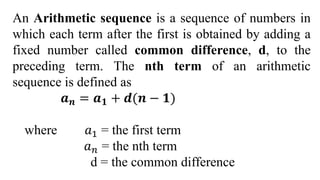 An Arithmetic sequence is a sequence of numbers in
which each term after the first is obtained by adding a
fixed number called common difference, d, to the
preceding term. The nth term of an arithmetic
sequence is defined as
𝒂𝒏 = 𝒂𝟏 + 𝒅(𝒏 − 𝟏)
where 𝑎1 = the first term
𝑎𝑛 = the nth term
d = the common difference
 