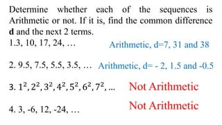 Determine whether each of the sequences is
Arithmetic or not. If it is, find the common difference
d and the next 2 terms.
1.3, 10, 17, 24, …
2. 9.5, 7.5, 5.5, 3.5, …
3. 12
, 22
, 32
, 42
, 52
, 62
, 72
, …
4. 3, -6, 12, -24, …
Arithmetic, d=7, 31 and 38
Arithmetic, d= - 2, 1.5 and -0.5
Not Arithmetic
Not Arithmetic
 