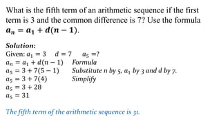 What is the fifth term of an arithmetic sequence if the first
term is 3 and the common difference is 7? Use the formula
𝒂𝒏 = 𝒂𝟏 + 𝒅(𝒏 − 𝟏).
Solution:
Given: 𝑎1 = 3 𝑑 = 7 𝑎5 =?
𝑎𝑛 = 𝑎1 + 𝑑(𝑛 − 1) Formula
𝑎5 = 3 + 7(5 − 1) Substitute n by 5, 𝑎1 by 3 and d by 7.
𝑎5 = 3 + 7(4) Simplify
𝑎5 = 3 + 28
𝑎5 = 31
The fifth term of the arithmetic sequence is 31.
 