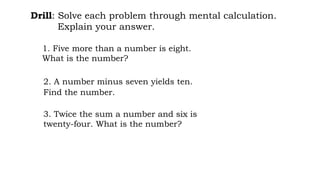 3. Twice the sum a number and six is
twenty-four. What is the number?
2. A number minus seven yields ten.
Find the number.
1. Five more than a number is eight.
What is the number?
Drill: Solve each problem through mental calculation.
Explain your answer.
 