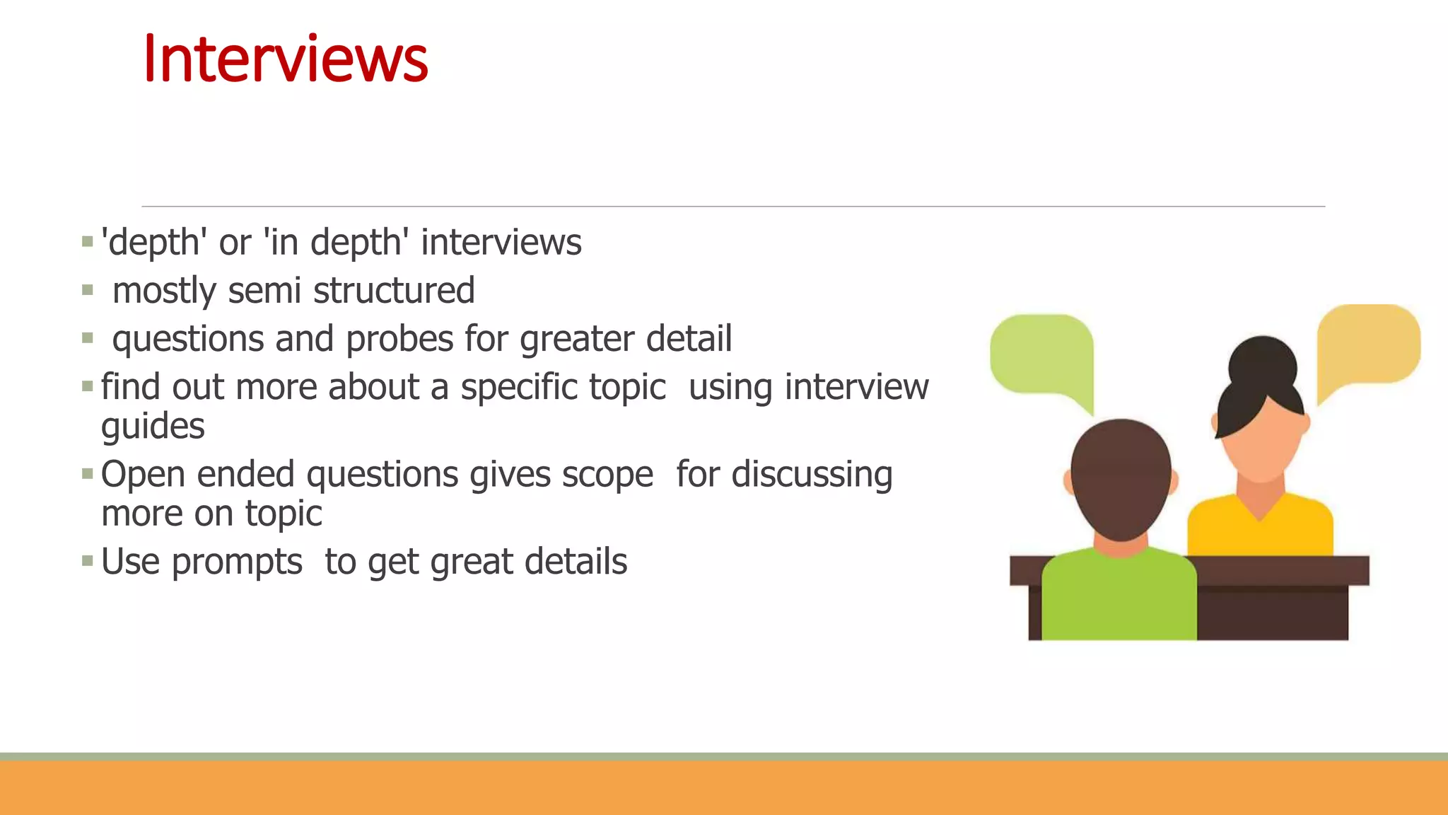 Interviews
'depth' or 'in depth' interviews
 mostly semi structured
 questions and probes for greater detail
find out more about a specific topic using interview
guides
Open ended questions gives scope for discussing
more on topic
Use prompts to get great details
 