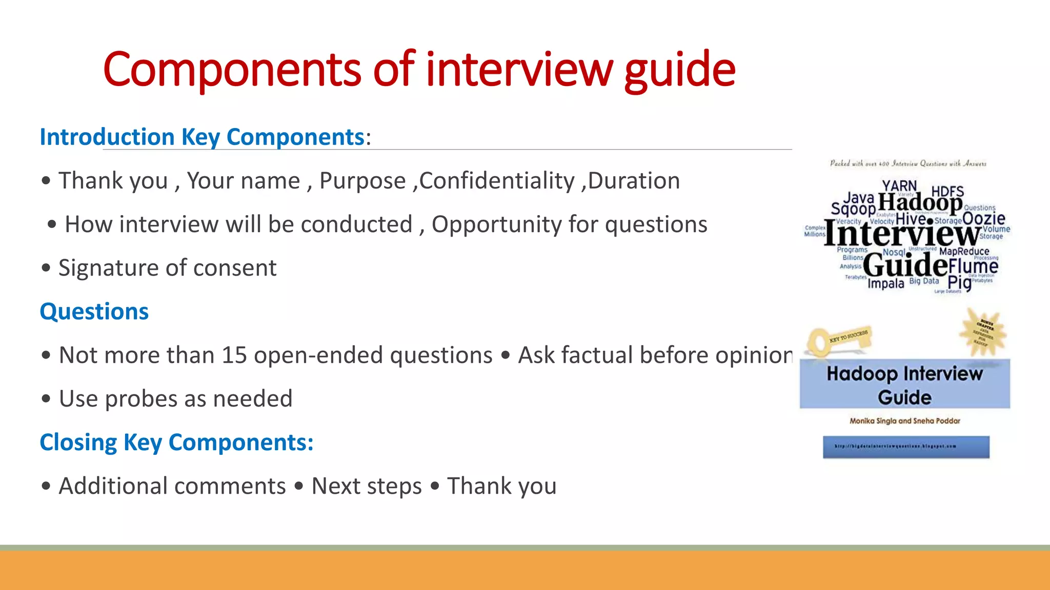 Components of interview guide
Introduction Key Components:
• Thank you , Your name , Purpose ,Confidentiality ,Duration
• How interview will be conducted , Opportunity for questions
• Signature of consent
Questions
• Not more than 15 open-ended questions • Ask factual before opinion
• Use probes as needed
Closing Key Components:
• Additional comments • Next steps • Thank you
 