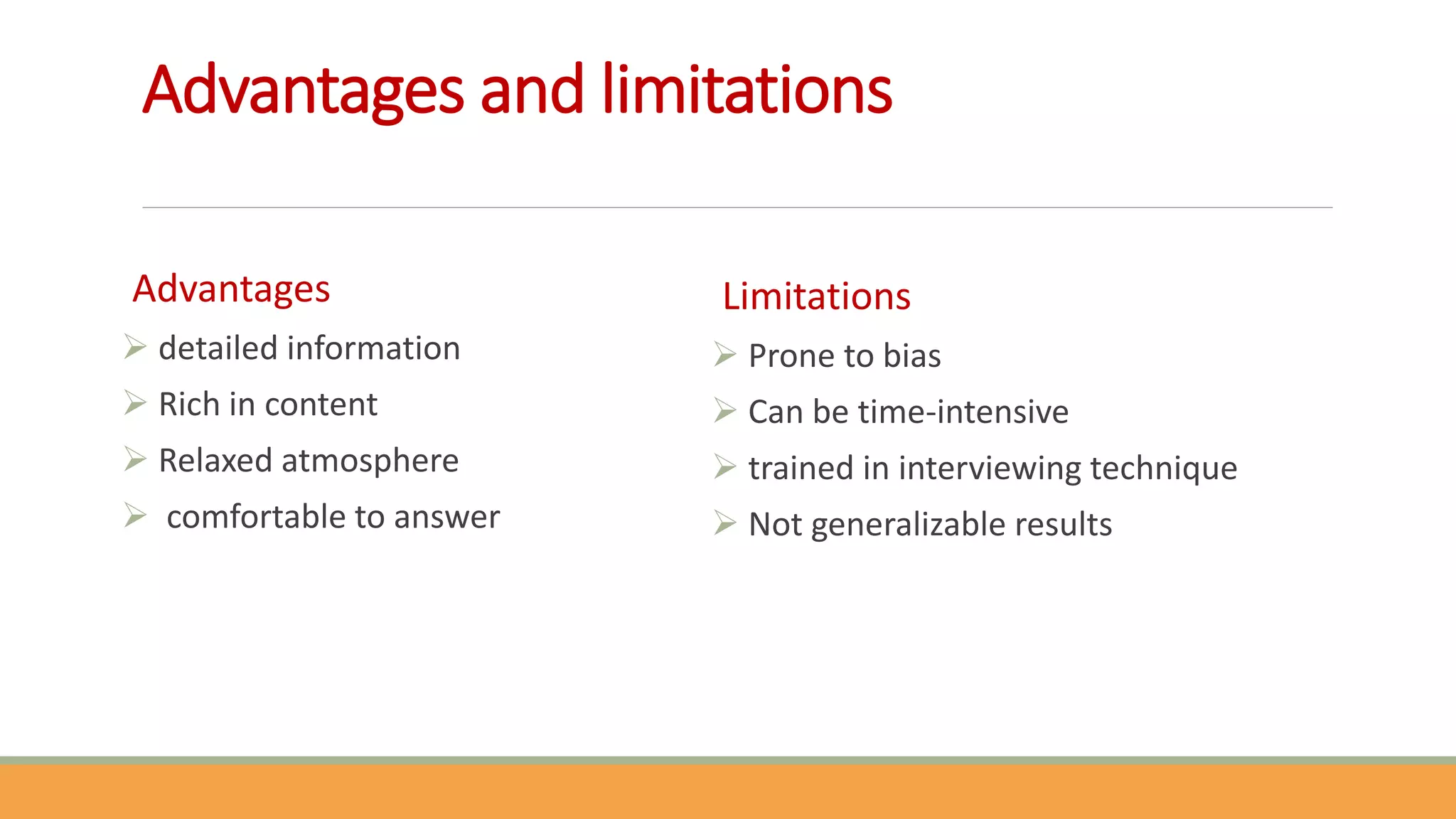 Advantages and limitations
Advantages
 detailed information
 Rich in content
 Relaxed atmosphere
 comfortable to answer
Limitations
 Prone to bias
 Can be time-intensive
 trained in interviewing technique
 Not generalizable results
 