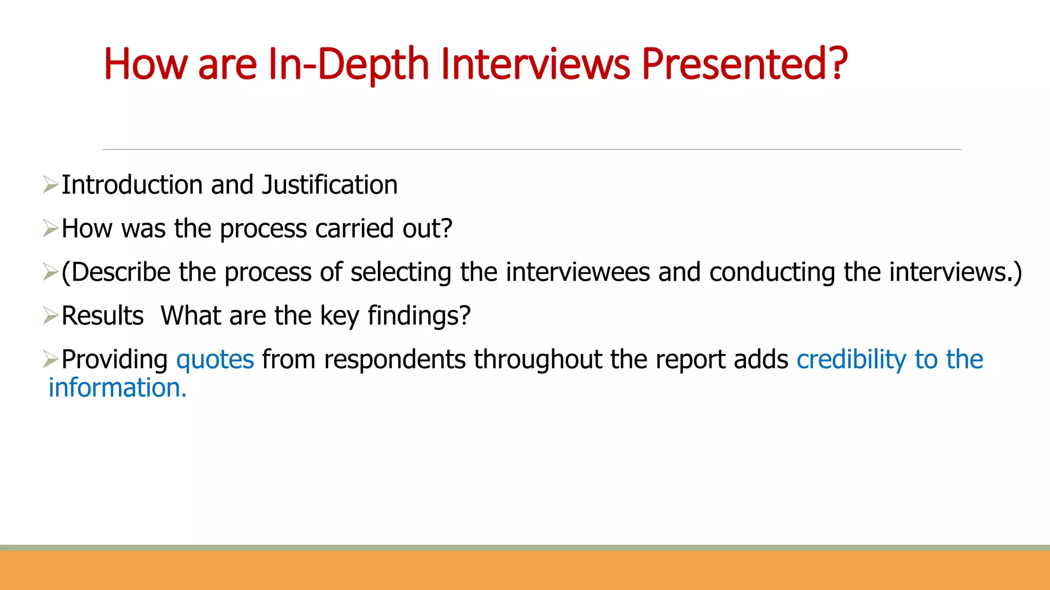 How are In-Depth Interviews Presented?
Introduction and Justification
How was the process carried out?
(Describe the process of selecting the interviewees and conducting the interviews.)
Results What are the key findings?
Providing quotes from respondents throughout the report adds credibility to the
information.
 