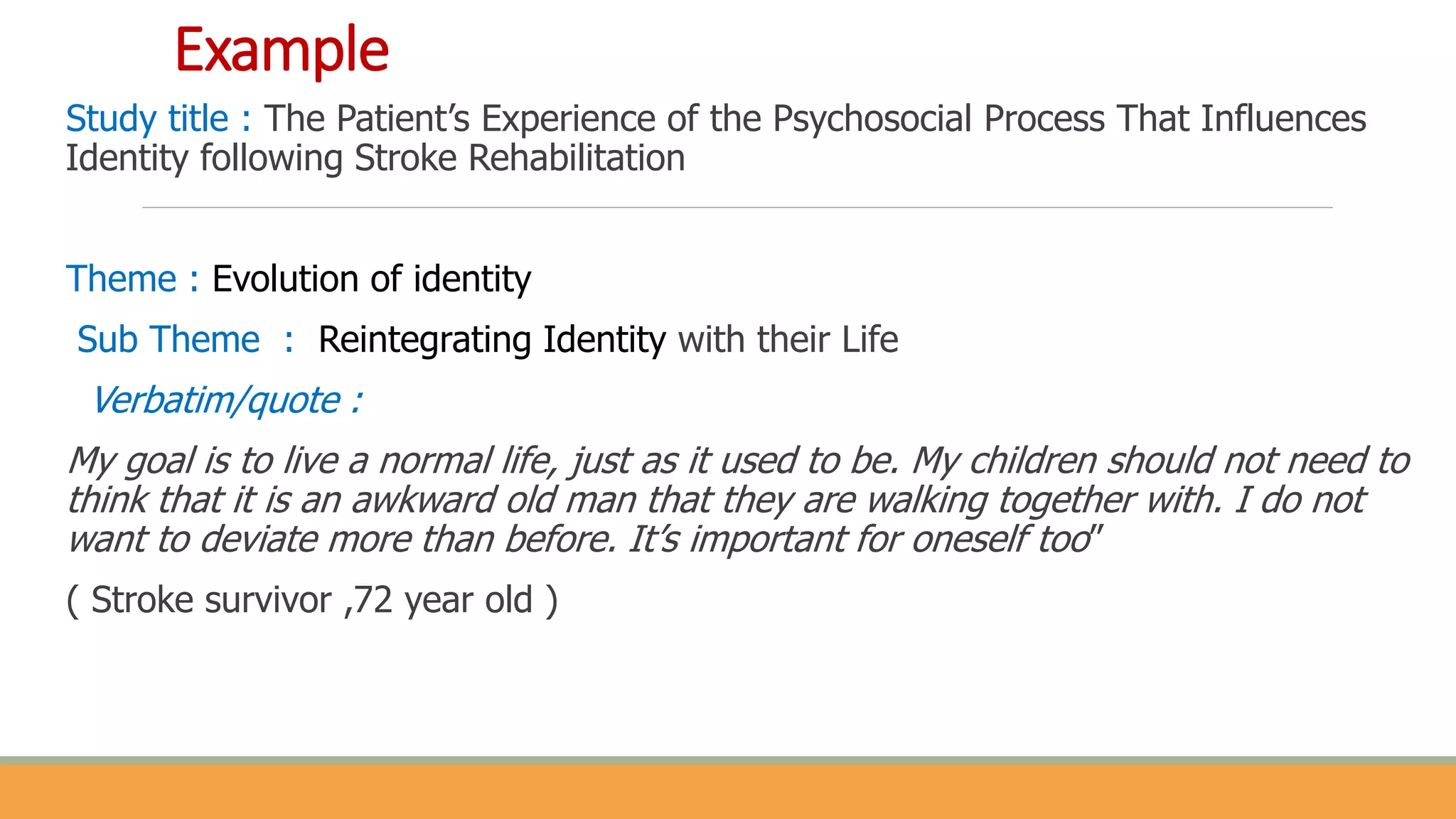 Example
Study title : The Patient’s Experience of the Psychosocial Process That Influences
Identity following Stroke Rehabilitation
Theme : Evolution of identity
Sub Theme : Reintegrating Identity with their Life
Verbatim/quote :
My goal is to live a normal life, just as it used to be. My children should not need to
think that it is an awkward old man that they are walking together with. I do not
want to deviate more than before. It’s important for oneself too”
( Stroke survivor ,72 year old )
 