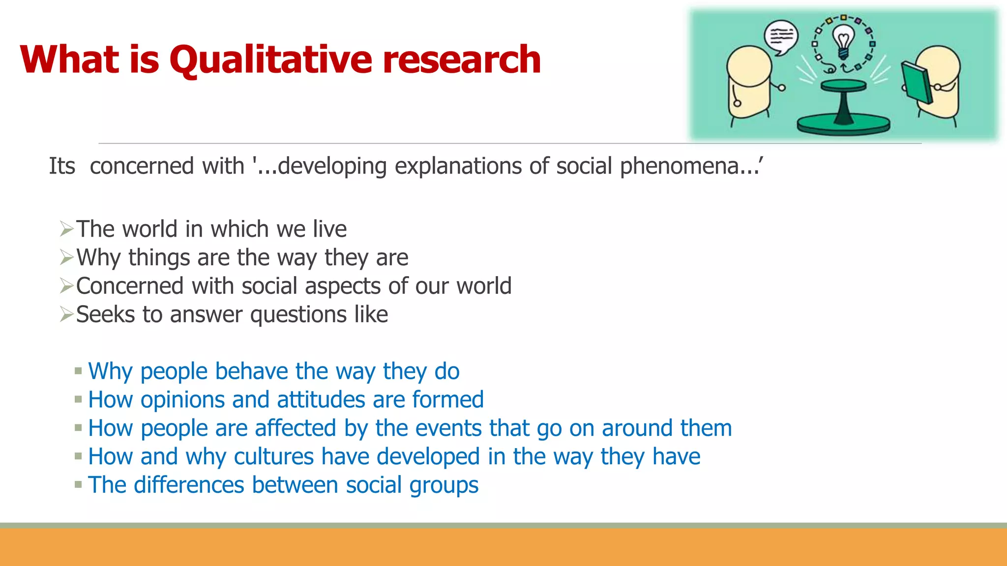 Its concerned with '...developing explanations of social phenomena...’
The world in which we live
Why things are the way they are
Concerned with social aspects of our world
Seeks to answer questions like
 Why people behave the way they do
 How opinions and attitudes are formed
 How people are affected by the events that go on around them
 How and why cultures have developed in the way they have
 The differences between social groups
What is Qualitative research
 