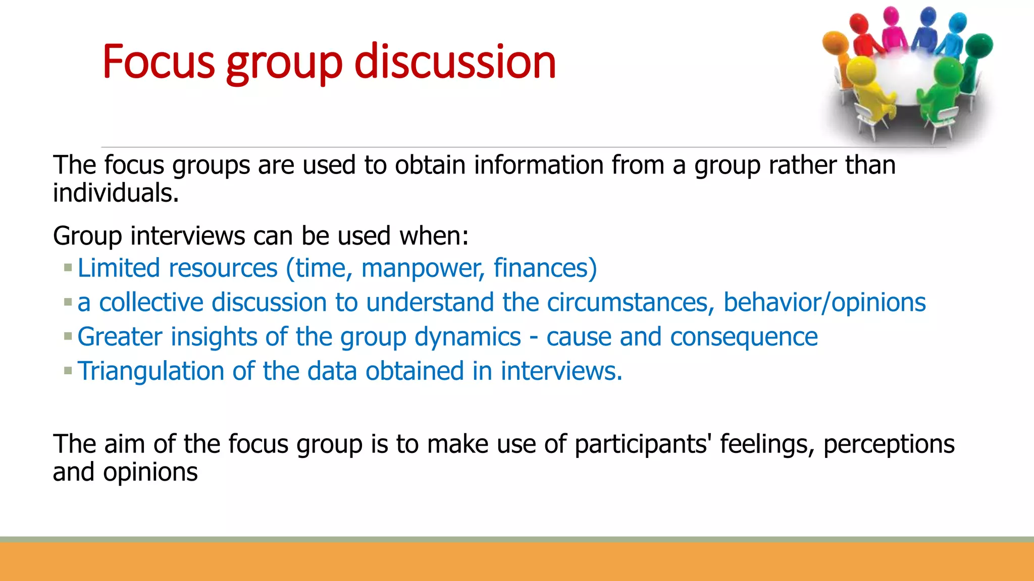 Focus group discussion
The focus groups are used to obtain information from a group rather than
individuals.
Group interviews can be used when:
Limited resources (time, manpower, finances)
a collective discussion to understand the circumstances, behavior/opinions
Greater insights of the group dynamics - cause and consequence
Triangulation of the data obtained in interviews.
The aim of the focus group is to make use of participants' feelings, perceptions
and opinions
 