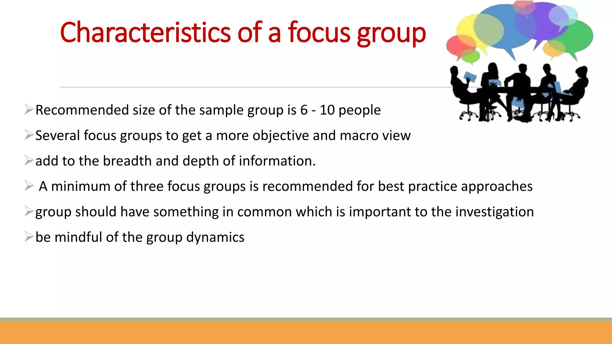 Characteristics of a focus group
Recommended size of the sample group is 6 - 10 people
Several focus groups to get a more objective and macro view
add to the breadth and depth of information.
 A minimum of three focus groups is recommended for best practice approaches
group should have something in common which is important to the investigation
be mindful of the group dynamics
 