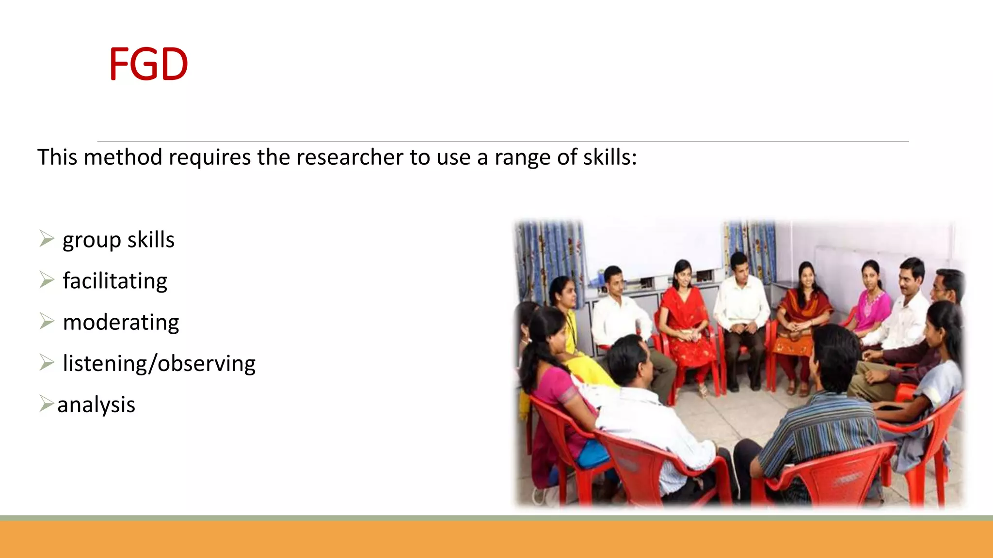 FGD
This method requires the researcher to use a range of skills:
 group skills
 facilitating
 moderating
 listening/observing
analysis
 