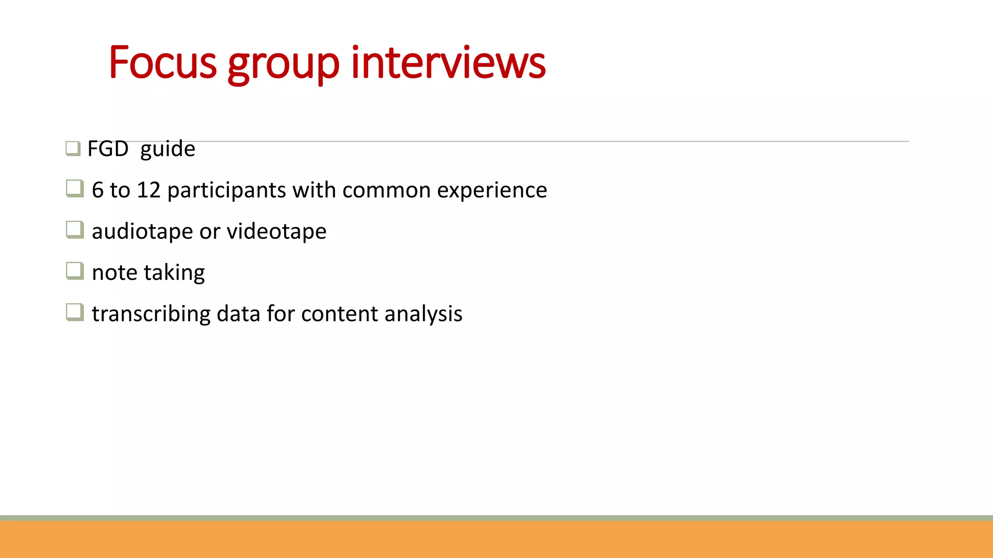 Focus group interviews
 FGD guide
 6 to 12 participants with common experience
 audiotape or videotape
 note taking
 transcribing data for content analysis
 