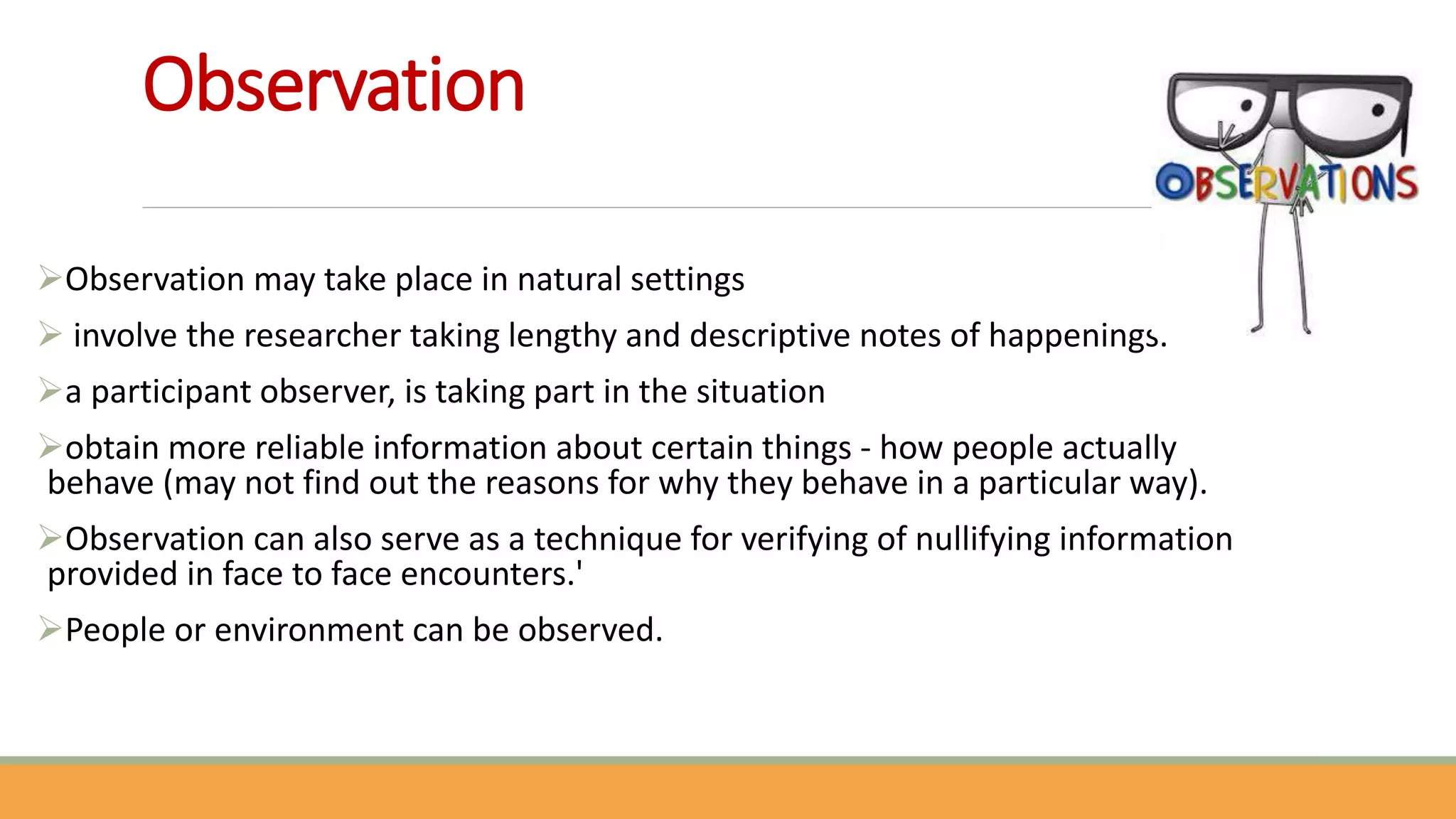 Observation
Observation may take place in natural settings
 involve the researcher taking lengthy and descriptive notes of happenings.
a participant observer, is taking part in the situation
obtain more reliable information about certain things - how people actually
behave (may not find out the reasons for why they behave in a particular way).
Observation can also serve as a technique for verifying of nullifying information
provided in face to face encounters.'
People or environment can be observed.
 