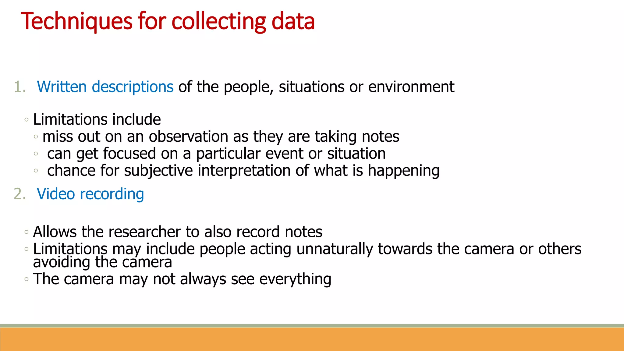 Techniques for collecting data
1. Written descriptions of the people, situations or environment
◦ Limitations include
◦ miss out on an observation as they are taking notes
◦ can get focused on a particular event or situation
◦ chance for subjective interpretation of what is happening
2. Video recording
◦ Allows the researcher to also record notes
◦ Limitations may include people acting unnaturally towards the camera or others
avoiding the camera
◦ The camera may not always see everything
 