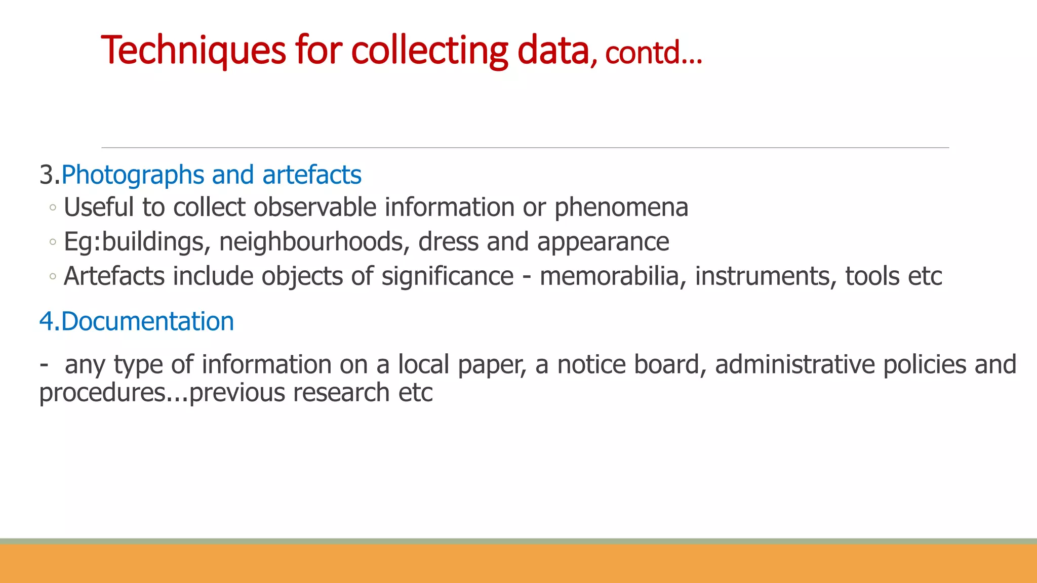 3.Photographs and artefacts
◦ Useful to collect observable information or phenomena
◦ Eg:buildings, neighbourhoods, dress and appearance
◦ Artefacts include objects of significance - memorabilia, instruments, tools etc
4.Documentation
- any type of information on a local paper, a notice board, administrative policies and
procedures...previous research etc
Techniques for collecting data, contd…
 